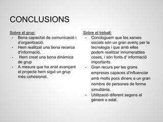 CONCLUSIONS
Sobre el grup:
- Bona capacitat de comunicació i
d’organització.
- Hem realitzat una bona recerca
d'informació.
- Hem creat una bona dinàmica
de grup
- A mesura que ha anat avançant
el projecte hem sigut un grup
més cohesionat.
Sobre el treball:
- Concloguem que les xarxes
socials són un gran avenç per la
tecnologia i que amb elles
podem realitzar innumerables
coses, i són fonts d' informació
importants.
- Gran recurs per les grans
empreses capaces d'influenciar
amb molts pocs diners a un gran
nombre de persones de forma
simultània.
- Utilització diferent segons el
gènere o edat.
 