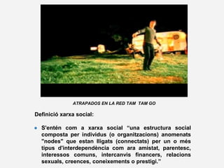 ATRAPADOS EN LA RED TAM TAM GO
Definició xarxa social:
● S'entén com a xarxa social “una estructura social
composta per individus (o organitzacions) anomenats
"nodes" que estan lligats (connectats) per un o més
tipus d'interdependència com ara amistat, parentesc,
interessos comuns, intercanvis financers, relacions
sexuals, creences, coneixements o prestigi.”
 