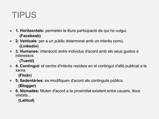 TIPUS
● 1. Horitzontals: permeten la lliure participació de qui ho vulgui.
(Facebook)
● 2. Verticals: per a un públic determinat amb un interès comú.
(Linkedin)
● 3. Humanes: interacció entre individus d'acord amb els seus gustos e
interessos
(Tuenti)
● 4. Contingut: el centre d'interès resideix en el contingut d'allò publicat a la
xarxa.
(Flickr)
● 5. Sedentàries: es modifiquen d'acord als continguts públics.
(Blogger)
● 6. Nòmades: Muten d'acord a la proximitat existent entre usuaris, llocs
visitats...
(Latitud)
 