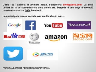 L’any 1997 apareix la primera xarxa, s’anomena sixdeguees.com. La seva
utilitat és la de comunicar-se amb amics etc. Desprès d’uns anys d’evolució
constant apareix al 2004 facebook.
Les principals xarxes socials avui en dia al món són…
PRINCIPALS XARXES PER ORDRE D’IMPORTÀNCIA.
 
