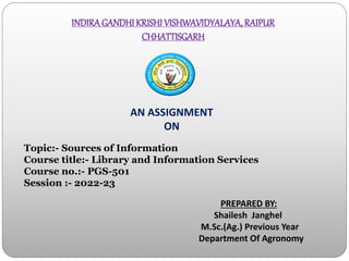 INDIRAGANDHI KRISHI VISHWAVIDYALAYA, RAIPUR
CHHATTISGARH
Topic:- Sources of Information
Course title:- Library and Information Services
Course no.:- PGS-501
Session :- 2022-23
PREPARED BY:
Shailesh Janghel
M.Sc.(Ag.) Previous Year
Department Of Agronomy
AN ASSIGNMENT
ON
 