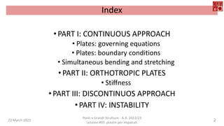 Index
•PART I: CONTINUOUS APPROACH
• Plates: governing equations
• Plates: boundary conditions
• Simultaneous bending and stretching
•PART II: ORTHOTROPIC PLATES
• Stiffness
•PART III: DISCONTINUOS APPROACH
•PART IV: INSTABILITY
22 March 2023
Ponti e Grandi Strutture - A.A. 2022/23
Lezione #03: piastre per impalcati
2
 
