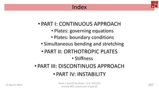 Index
•PART I: CONTINUOUS APPROACH
• Plates: governing equations
• Plates: boundary conditions
• Simultaneous bending and stretching
•PART II: ORTHOTROPIC PLATES
• Stiffness
•PART III: DISCONTINUOS APPROACH
•PART IV: INSTABILITY
22 March 2023
Ponti e Grandi Strutture - A.A. 2022/23
Lezione #03: piastre per impalcati
287
 