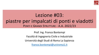 Lezione #03:
piastre per impalcati di ponti e viadotti
PONTI E GRANDI STRUTTURE - A.A. 2022/23
Prof. Ing. Franco Bontempi
Facoltà di Ingegneria Civile e Industriale
Università degli Studi di Roma La Sapienza
franco.bontempi@uniroma1.it
 