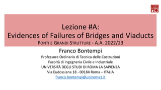 Lezione #A:
Evidences of Failures of Bridges and Viaducts
PONTI E GRANDI STRUTTURE - A.A. 2022/23
Franco Bontempi
Professore Ordinario di Tecnica delle Costruzioni
Facoltà di Ingegneria Civile e Industriale
UNIVERSITÀ DEGLI STUDI DI ROMA LA SAPIENZA
Via Eudossiana 18 - 00184 Roma – ITALIA
franco.bontempi@uniroma1.it
 