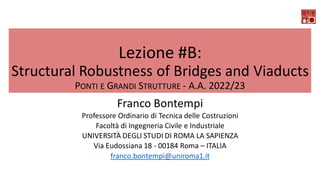 Lezione #B:
Structural Robustness of Bridges and Viaducts
PONTI E GRANDI STRUTTURE - A.A. 2022/23
Franco Bontempi
Professore Ordinario di Tecnica delle Costruzioni
Facoltà di Ingegneria Civile e Industriale
UNIVERSITÀ DEGLI STUDI DI ROMA LA SAPIENZA
Via Eudossiana 18 - 00184 Roma – ITALIA
franco.bontempi@uniroma1.it
 