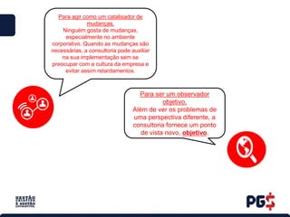 Para agir como um catalisador de
mudanças.
Ninguém gosta de mudanças,
especialmente no ambiente
corporativo. Quando as mudanças são
necessárias, a consultoria pode auxiliar
na sua implementação sem se
preocupar com a cultura da empresa e
evitar assim retardamentos.
Para ser um observador
objetivo.
Além de ver os problemas de
uma perspectiva diferente, a
consultoria fornece um ponto
de vista novo, objetivo.
 