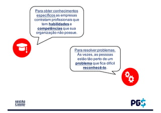 Para obter conhecimentos
específicos as empresas
contratam profissionais que
tem habilidades e
competências que sua
organização não possue.
Para resolver problemas.
Às vezes, as pessoas
estão tão perto de um
problema que fica difícil
reconhecê-lo.
 