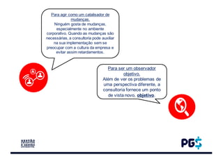 Para agir como um catalisador de
mudanças.
Ninguém gosta de mudanças,
especialmente no ambiente
corporativo. Quando as mudanças são
necessárias, a consultoria pode auxiliar
na sua implementação sem se
preocupar com a cultura da empresa e
evitar assim retardamentos.
Para ser um observador
objetivo.
Além de ver os problemas de
uma perspectiva diferente, a
consultoria fornece um ponto
de vista novo, objetivo.
 