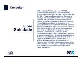 Silvio
Soledade
MBA em Gestão Por Processos pela ESPM-SP.
Especialista em Comunicação Social pela Anhembi-
Morumbi e em Gestão Financeira pela FGV-SP. Participou
do PDC – Programa de Desenvolvimento Comercial da
Fundação Dom Cabral. Bacharel em Administração de
Empresas pelo Mackenzie. Professor universitário de
cadeiras de Gestão Empresarial e Gestão de Processos.
Personal & Executive Coach certificado pela SBC -
Sociedade Brasileira de Coaching. Consultor de empresas
e sócio da PlanoGestão. Mentor da ESPM –SP. Mentor da
Aliança Empreendedora, que assiste a empresários de
baixa renda com dificuldades na gestão de suas
empresas. Coordenador da cadeira de Gestão
Empresarial do Projeto Objetiva Audiovisual em realizado
em parceria com a APRO – Associação dos Produtores de
Audiovisual e a o SEBRAE Nacional. Acumula ainda os
cargos de Diretor Financeiro e Diretor Cultural da
Associação dos Profissionais de Propaganda (APP).
Atuou nas áreas de gestão financeira de empresas como:
TV Bandeirantes, TV Globo, Grupo RBS (RS e SC), Canal
Rural, LageMagy (Grupo Talent), Agnelo Pacheco e
Lautert_Associados.
Consultor:
 