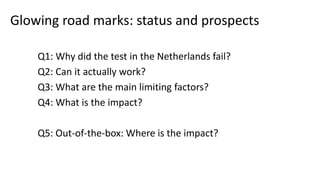 Glowing road marks: status and prospects
Q1: Why did the test in the Netherlands fail?
Q2: Can it actually work?
Q3: What are the main limiting factors?
Q4: What is the impact?
Q5: Out-of-the-box: Where is the impact?
 