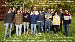 Lisa – SEM-CL spectroscopy Jonas – ab initio calculations
Jiaren – NIR persistent phosphors
Robin – ALD coating of QDs
Ying – thermoluminescence
Ang - ML
David – Metrology, TL
Simon – Ultrasound imaging
Reinert – Phosphor stability
Jieqi - OSL
Andreas – SmS thin films
Ewoud – photocatalysis
José – persistent phosphors
 