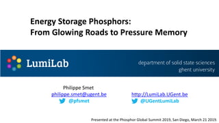 Philippe Smet
philippe.smet@ugent.be
@pfsmet
http://LumiLab.UGent.be
@UGentLumiLab
Energy Storage Phosphors:
From Glowing Roads to Pressure Memory
Presented at the Phosphor Global Summit 2019, San Diego, March 21 2019.
 