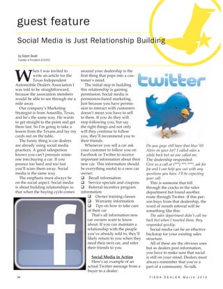 guest feature
 Social Media is Just Relationship Building
 by Adam Boalt
 Founder & President of GOSO




W
           hen I was invited to        around your dealership is the
           write an article for the    first thing that pops into a cus-
           Texas Independent           tomer’s mind.
Automobile Dealers Association I          The initial step in building
was told to be straightforward,        this relationship is gaining
because the association members        permission. Social media is
would be able to see through me a      permission-based marketing.
mile away.                             Just because you have permis-
   Our company’s Marketing             sion to interact with customers
Strategist is from Amarillo, Texas,    doesn’t mean you have to sell
and he’s the same way. He wants        to them. If you do they will
to get straight to the point and get   stop following you, but say
there fast. So I’m going to take a     the right things and not only
lesson from the Texans and lay my      will they continue to follow
cards out on the table.                you, they’ll recommend you to
   The funny thing is car dealers      their friends.
are already using social media            Whenever you sell a car ask         Do you guys still have that blue ‘03
practices. A good salesperson          your customer to follow you on         Alero on your lot? I called sales a
knows you can’t pressure some-         Facebook or Twitter to receive         while back but no one called me.
one into buying a car. If you          important information about their      The dealership responded:
pounce too hard and too fast           new car. This information should       Give us a call at (***) ***-****, ask for
you’ll scare them away. Social         be everything useful to a new car      Joe and I can help you out with any
media is the same way.                 owner:                                 questions you have. I’ll be expecting
   The emphasis must always be               Recall information               your call.
on the social aspect. Social media           Service specials and coupons        This is someone that fell
is about building relationships so           Referral incentive program       through the cracks in the sales
that when the buying cycle comes       information                            department but found another
                                                 Owner training classes       route through Twitter. If this per-
                                                 Warranty information         son buys from that dealership, the
                                                 Tips on how to take care     word of mouth referral will be
                                            of their car                      something like this:
                                               That’s all information new        The sales department didn’t call me
                                            car owners want to know           back but when I tweeted them, they
                                            about. If you can maintain a      responded quickly.
                                            relationship with the people         Social media can be an effective
                                            you’ve already sold to, they’ll   backstop for your existing sales
                                            likely return to you when they    structure.
                                            need their next car, and refer       All of these are the obvious uses
                                            their friends to you.             but as dealers post information,
                                                                              you have to make sure that social
                                             Social Media in Action           is still on your mind. Dealers must
                                             Here’s an example of an          always remember that you’re a
                                           actual Twitter message from a      part of a community. So talk.
                                           buyer to a dealer:
34                                                                             TIADA DEALER March 2010
 