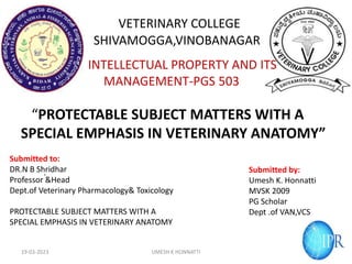 .
VETERINARY COLLEGE
SHIVAMOGGA,VINOBANAGAR
INTELLECTUAL PROPERTY AND ITS
MANAGEMENT-PGS 503
“PROTECTABLE SUBJECT MATTERS WITH A
SPECIAL EMPHASIS IN VETERINARY ANATOMY”
19-03-2023 UMESH K HONNATTI
Submitted to:
DR.N B Shridhar
Professor &Head
Dept.of Veterinary Pharmacology& Toxicology
PROTECTABLE SUBJECT MATTERS WITH A
SPECIAL EMPHASIS IN VETERINARY ANATOMY
Submitted by:
Umesh K. Honnatti
MVSK 2009
PG Scholar
Dept .of VAN,VCS
 