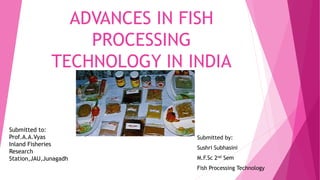 ADVANCES IN FISH
PROCESSING
TECHNOLOGY IN INDIA
Submitted by:
Sushri Subhasini
M.F.Sc 2nd Sem
Fish Processing Technology
Submitted to:
Prof.A.A.Vyas
Inland Fisheries
Research
Station,JAU,Junagadh
 