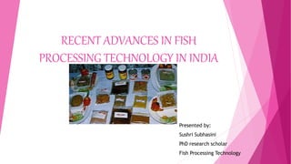 RECENT ADVANCES IN FISH
PROCESSING TECHNOLOGY IN INDIA
Presented by:
Sushri Subhasini
PhD research scholar
Fish Processing Technology
 
