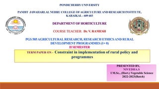 PONDICHERRY UNIVERSITY
PANDIT JAWAHARLALNEHRU COLLEGE OFAGRICULTUREAND RESEARCH INSTITUTE,
KARAIKAL- 609 603
DEPARTMENT OF HORTICULTURE
COURSE TEACHER: Dr. V. RAMESH
PGS 505AGRICULTURALRESEARCH, RESEARCH ETHICSAND RURAL
DEVELOPMENT PROGRAMMES (1+ 0)
II SEMESTER
PRESENTED BY,
NIVEDHA.S
I M.Sc., (Hort.) Vegetable Science
2022-2023(Batch)
TERM PAPER ON - Constraint in implementation of rural policy and
programmes
 