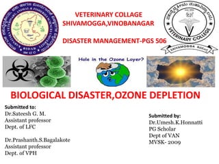 VETERINARY COLLAGE
SHIVAMOGGA,VINOBANAGAR
DISASTER MANAGEMENT-PGS 506
BIOLOGICAL DISASTER,OZONE DEPLETION
Submitted to:
Dr.Sateesh G. M.
Assistant professor
Dept. of LFC
Dr.Prashanth.S.Bagalakote
Assistant professor
Dept. of VPH
Submitted by:
Dr.Umesh.K.Honnatti
PG Scholar
Dept of VAN
MVSK- 2009
 