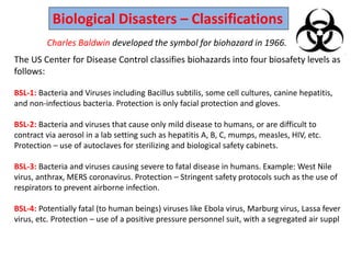 Biological Disasters – Classifications
Charles Baldwin developed the symbol for biohazard in 1966.
The US Center for Disease Control classifies biohazards into four biosafety levels as
follows:
BSL-1: Bacteria and Viruses including Bacillus subtilis, some cell cultures, canine hepatitis,
and non-infectious bacteria. Protection is only facial protection and gloves.
BSL-2: Bacteria and viruses that cause only mild disease to humans, or are difficult to
contract via aerosol in a lab setting such as hepatitis A, B, C, mumps, measles, HIV, etc.
Protection – use of autoclaves for sterilizing and biological safety cabinets.
BSL-3: Bacteria and viruses causing severe to fatal disease in humans. Example: West Nile
virus, anthrax, MERS coronavirus. Protection – Stringent safety protocols such as the use of
respirators to prevent airborne infection.
BSL-4: Potentially fatal (to human beings) viruses like Ebola virus, Marburg virus, Lassa fever
virus, etc. Protection – use of a positive pressure personnel suit, with a segregated air suppl
 