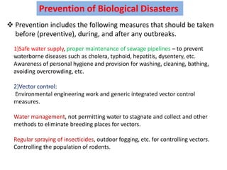 Prevention of Biological Disasters
 Prevention includes the following measures that should be taken
before (preventive), during, and after any outbreaks.
1)Safe water supply, proper maintenance of sewage pipelines – to prevent
waterborne diseases such as cholera, typhoid, hepatitis, dysentery, etc.
Awareness of personal hygiene and provision for washing, cleaning, bathing,
avoiding overcrowding, etc.
2)Vector control:
Environmental engineering work and generic integrated vector control
measures.
Water management, not permitting water to stagnate and collect and other
methods to eliminate breeding places for vectors.
Regular spraying of insecticides, outdoor fogging, etc. for controlling vectors.
Controlling the population of rodents.
 
