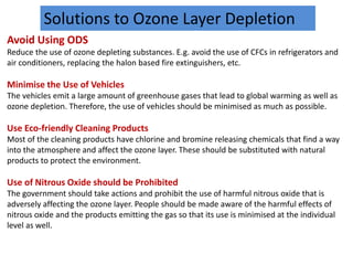Solutions to Ozone Layer Depletion
Avoid Using ODS
Reduce the use of ozone depleting substances. E.g. avoid the use of CFCs in refrigerators and
air conditioners, replacing the halon based fire extinguishers, etc.
Minimise the Use of Vehicles
The vehicles emit a large amount of greenhouse gases that lead to global warming as well as
ozone depletion. Therefore, the use of vehicles should be minimised as much as possible.
Use Eco-friendly Cleaning Products
Most of the cleaning products have chlorine and bromine releasing chemicals that find a way
into the atmosphere and affect the ozone layer. These should be substituted with natural
products to protect the environment.
Use of Nitrous Oxide should be Prohibited
The government should take actions and prohibit the use of harmful nitrous oxide that is
adversely affecting the ozone layer. People should be made aware of the harmful effects of
nitrous oxide and the products emitting the gas so that its use is minimised at the individual
level as well.
 