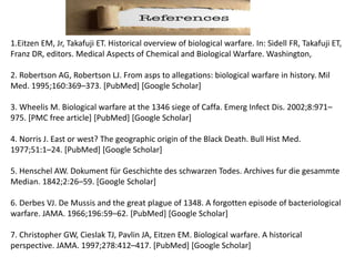 1.Eitzen EM, Jr, Takafuji ET. Historical overview of biological warfare. In: Sidell FR, Takafuji ET,
Franz DR, editors. Medical Aspects of Chemical and Biological Warfare. Washington,
2. Robertson AG, Robertson LJ. From asps to allegations: biological warfare in history. Mil
Med. 1995;160:369–373. [PubMed] [Google Scholar]
3. Wheelis M. Biological warfare at the 1346 siege of Caffa. Emerg Infect Dis. 2002;8:971–
975. [PMC free article] [PubMed] [Google Scholar]
4. Norris J. East or west? The geographic origin of the Black Death. Bull Hist Med.
1977;51:1–24. [PubMed] [Google Scholar]
5. Henschel AW. Dokument für Geschichte des schwarzen Todes. Archives fur die gesammte
Median. 1842;2:26–59. [Google Scholar]
6. Derbes VJ. De Mussis and the great plague of 1348. A forgotten episode of bacteriological
warfare. JAMA. 1966;196:59–62. [PubMed] [Google Scholar]
7. Christopher GW, Cieslak TJ, Pavlin JA, Eitzen EM. Biological warfare. A historical
perspective. JAMA. 1997;278:412–417. [PubMed] [Google Scholar]
 