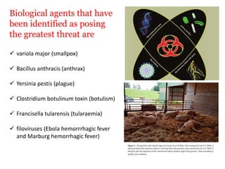 Biological agents that have
been identified as posing
the greatest threat are
 variola major (smallpox)
 Bacillus anthracis (anthrax)
 Yersinia pestis (plague)
 Clostridium botulinum toxin (botulism)
 Francisella tularensis (tularaemia)
 filoviruses (Ebola hemorrrhagic fever
and Marburg hemorrhagic fever)
 