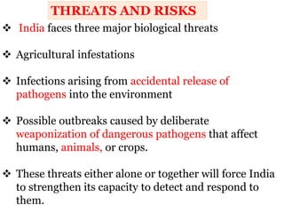  India faces three major biological threats
 Agricultural infestations
 Infections arising from accidental release of
pathogens into the environment
 Possible outbreaks caused by deliberate
weaponization of dangerous pathogens that affect
humans, animals, or crops.
 These threats either alone or together will force India
to strengthen its capacity to detect and respond to
them.
THREATS AND RISKS
 