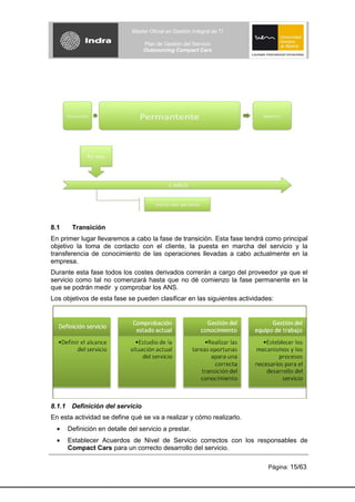 Máster Oficial en Gestión Integral de TI

                                 Plan de Gestión del Servicio
                                 Outsourcing Compact Cars




8.1    Transición
En primer lugar llevaremos a cabo la fase de transición. Esta fase tendrá como principal
objetivo la toma de contacto con el cliente, la puesta en marcha del servicio y la
transferencia de conocimiento de las operaciones llevadas a cabo actualmente en la
empresa.
Durante esta fase todos los costes derivados correrán a cargo del proveedor ya que el
servicio como tal no comenzará hasta que no dé comienzo la fase permanente en la
que se podrán medir y comprobar los ANS.
Los objetivos de esta fase se pueden clasificar en las siguientes actividades:




8.1.1 Definición del servicio
En esta actividad se define qué se va a realizar y cómo realizarlo.
      Definición en detalle del servicio a prestar.
      Establecer Acuerdos de Nivel de Servicio correctos con los responsables de
      Compact Cars para un correcto desarrollo del servicio.

                                                                            Página: 15/63
 