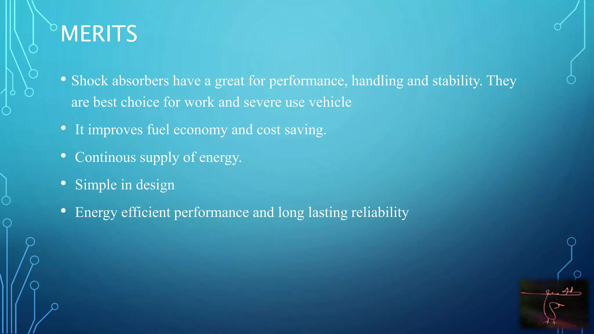MERITS
• Shock absorbers have a great for performance, handling and stability. They
are best choice for work and severe use vehicle
• It improves fuel economy and cost saving.
• Continous supply of energy.
• Simple in design
• Energy efficient performance and long lasting reliability
 