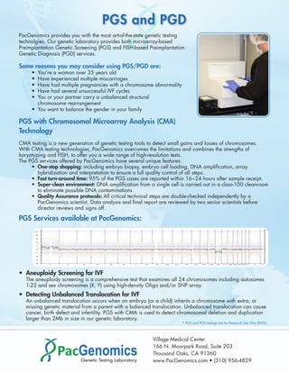 PGS and PGD
PacGenomics provides you with the most art-of-the-state genetic testing
technolgies. Our genetic laboratory provides both microarray-based
Preimplantation Genetic Screening (PGS) and FISH-based Preimplantation
Genetic Diagnosis (PGD) services.

Some reasons you may consider using PGS/PGD are:
     • You’re a woman over 35 years old
     • Have experienced multiple miscarriages
     • Have had multiple pregnancies with a chromosome abnormality
     • Have had several unsuccessful IVF cycles
     • You or your partner carry a unbalanced structural
       chromosome rearrangement
     • You want to balance the gender in your family

PGS with Chromosomal Microarray Analysis (CMA)
Technology
CMA testing is a new generation of genetic testing tools to detect small gains and losses of chromosomes.
With CMA testing technologies, PacGenomics overcomes the limitations and combines the strengths of
karyotyping and FISH, to offer you a wide range of high-resolution tests.
The PGS services offered by PacGenomics have several unique features:
     • One-stop shopping: including embryo biopsy, embryo cell loading, DNA ampliﬁcation, array
        hybridization and interpretation to ensure a full quality control of all steps.
     • Fast turn-around time: 95% of the PGS cases are reported within 16~24 hours after sample receipt.
     • Super-clean environment: DNA ampliﬁcation from a single cell is carried out in a class-100 cleanroom
        to eliminate possible DNA contaminations.
     • Quality Assurance protocols: All critical technical steps are double-checked independently by a
        PacGenomics scientist. Data analysis and ﬁnal report are reviewed by two senior scientists before
        director reviews and signs off.

PGS Services available at PacGenomics:




• Aneuploidy Screening for IVF
   The aneuploidy screening is a comprehensive test that examines all 24 chromosomes including autosomes
   1-22 and sex chromosomes (X, Y) using high-density Oligo and/or SNP array.
• Detecting Unbalanced Translocation for IVF
   An unbalanced translocation occurs when an embryo (or a child) inherits a chromosome with extra, or
   missing genetic material from a parent with a balanced translocation. Unbalanced translocation can cause
   cancer, birth defect and infertility. PGS with CMA is used to detect chromosomal deletion and duplication
   larger than 2Mb in size in our genetic laboratory.
                                                                       * PGS and PGD testings are for Research Use Only (RUO).




                                                          Village Medical Center
                                                          166 N. Moorpark Road, Suite 203
                                                          Thousand Oaks, CA 91360
                                                          www.PacGenomics.com • (310) 956-4829
 