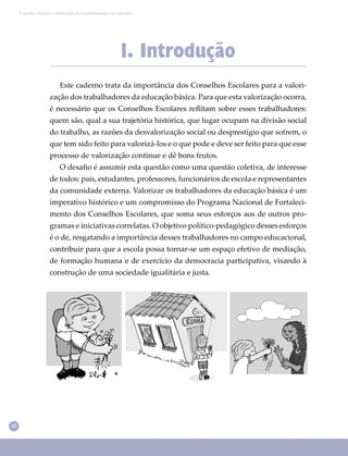 10
Conselho Escolar e valorização dos trabalhadores em educação
1. Introdução
Este caderno trata da importância dos Conselhos Escolares para a valori-
zação dos trabalhadores da educação básica. Para que esta valorização ocorra,
é necessário que os Conselhos Escolares reﬂitam sobre esses trabalhadores:
quem são, qual a sua trajetória histórica, que lugar ocupam na divisão social
do trabalho, as razões da desvalorização social ou desprestígio que sofrem, o
que tem sido feito para valorizá-los e o que pode e deve ser feito para que esse
processo de valorização continue e dê bons frutos.
O desaﬁo é assumir esta questão como uma questão coletiva, de interesse
de todos: pais, estudantes, professores, funcionários de escola e representantes
da comunidade externa. Valorizar os trabalhadores da educação básica é um
imperativo histórico e um compromisso do Programa Nacional de Fortaleci-
mento dos Conselhos Escolares, que soma seus esforços aos de outros pro-
gramas e iniciativas correlatas. O objetivo político-pedagógico desses esforços
é o de, resgatando a importância desses trabalhadores no campo educacional,
contribuir para que a escola possa tornar-se um espaço efetivo de mediação,
de formação humana e de exercício da democracia participativa, visando à
construção de uma sociedade igualitária e justa.
 