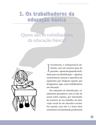 11
Conselho Escolar e valorização dos trabalhadores em educação
2. Os trabalhadores da
educação básica
Quem são os trabalhadores
da educação básica?
I
nicialmente, é indispensável de-
limitar, com um razoável grau de
precisão – apesar da aparente facili-
dade para sua identiﬁcação –, algumas
características comuns e especíﬁcas de
segmentos que integram aqueles que
designamos, aqui, como trabalhadores
em educação.
Seu elemento de identiﬁcação, ni-
tidamente perceptível, está no fato de
serem todos sujeitos, por intermédio
do exercício do seu trabalho, da efeti-
vação social do ato educativo escolar.
No entanto, esse não é o único fator
constitutivo da identidade proﬁssional
 