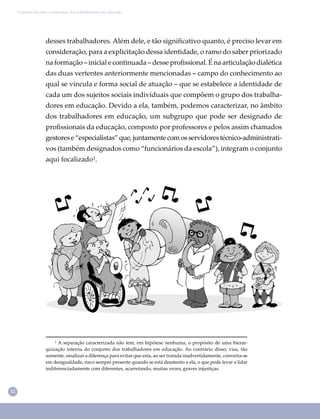 12
Conselho Escolar e valorização dos trabalhadores em educação
desses trabalhadores. Além dele, e tão signiﬁcativo quanto, é preciso levar em
consideração, para a explicitação dessa identidade, o ramo do saber priorizado
na formação – inicial e continuada – desse proﬁssional. É na articulação dialética
das duas vertentes anteriormente mencionadas – campo do conhecimento ao
qual se vincula e forma social de atuação – que se estabelece a identidade de
cada um dos sujeitos sociais individuais que compõem o grupo dos trabalha-
dores em educação. Devido a ela, também, podemos caracterizar, no âmbito
dos trabalhadores em educação, um subgrupo que pode ser designado de
proﬁssionais da educação, composto por professores e pelos assim chamados
gestorese“especialistas”que,juntamentecomosservidorestécnico-administrati-
vos (também designados como “funcionários da escola”), integram o conjunto
aqui focalizado¹.
¹ A separação caracterizada não tem, em hipótese nenhuma, o propósito de uma hierar-
quização interna do conjunto dos trabalhadores em educação. Ao contrário disso, visa, tão
somente, sinalizar a diferença para evitar que esta, ao ser tratada inadvertidamente, converta-se
em desigualdade, risco sempre presente quando se está desatento a ela, o que pode levar a lidar
indiferenciadamente com diferentes, acarretando, muitas vezes, graves injustiças.
 
