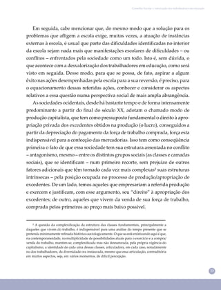 13
Conselho Escolar e valorização dos trabalhadores em educação
Em seguida, cabe mencionar que, do mesmo modo que a solução para os
problemas que aﬂigem a escola exige, muitas vezes, a atuação de instâncias
externas à escola, é usual que parte das diﬁculdades identiﬁcadas no interior
da escola sejam nada mais que manifestações escolares de diﬁculdades – ou
conﬂitos – enfrentados pela sociedade como um todo. Isto é, sem dúvida, o
que acontece com a desvalorização dos trabalhadores em educação, como será
visto em seguida. Desse modo, para que se possa, de fato, aspirar a algum
êxito nas ações desempenhadas pela escola para a sua reversão, é preciso, para
o equacionamento dessas referidas ações, conhecer e considerar os aspectos
relativos a essa questão numa perspectiva social de mais ampla abrangência.
As sociedades ocidentais, desde há bastante tempo e de forma intensamente
predominante a partir do ﬁnal do século XX, adotam o chamado modo de
produção capitalista, que tem como pressuposto fundamental o direito à apro-
priação privada dos excedentes obtidos na produção (o lucro), conseguidos a
partir da depreciação do pagamento da força de trabalho comprada, força esta
indispensável para a confecção das mercadorias. Isso tem como conseqüência
primeira o fato de que essa sociedade tem sua estrutura assentada no conﬂito
– antagonismo, mesmo – entre os distintos grupos sociais (as classes e camadas
sociais), que se identiﬁcam – num primeiro recorte, sem prejuízo de outros
fatores adicionais que têm tornado cada vez mais complexas² suas estruturas
intrínsecas – pela posição ocupada no processo de produção/apropriação de
excedentes. De um lado, temos aqueles que empresariam a referida produção
e exercem e justiﬁcam, com esse argumento, seu “direito” à apropriação dos
excedentes; de outro, aqueles que vivem da venda de sua força de trabalho,
comprada pelos primeiros ao preço mais baixo possível.
² A questão da complexiﬁcação da estrutura das classes fundamentais, principalmente a
daqueles que vivem do trabalho, é indispensável para uma análise do tempo presente que se
pretenda minimamente reﬁnada histórico-sociologicamente. O que se está enfatizando aqui é que,
na contemporaneidade, na multiplicidade de possibilidades atuais para o exercício e a compra/
venda do trabalho, mantém-se, complexiﬁcada mas não desnaturada, pela própria vigência do
capitalismo, a identidade de cada uma dessas classes, articuladora, em cada caso, notadamente
no dos trabalhadores, da diversidade ora instaurada, mesmo que essa articulação, contraditória
em muitos aspectos, seja, em vários momentos, de difícil percepção.
 