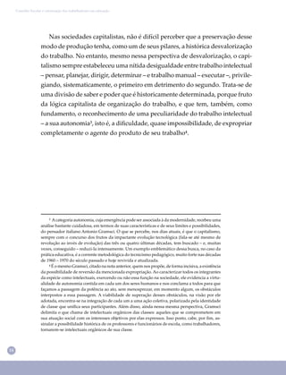 14
Conselho Escolar e valorização dos trabalhadores em educação
Nas sociedades capitalistas, não é difícil perceber que a preservação desse
modo de produção tenha, como um de seus pilares, a histórica desvalorização
do trabalho. No entanto, mesmo nessa perspectiva de desvalorização, o capi-
talismo sempre estabeleceu uma nítida desigualdade entre trabalho intelectual
– pensar, planejar, dirigir, determinar – e trabalho manual – executar –, privile-
giando, sistematicamente, o primeiro em detrimento do segundo. Trata-se de
uma divisão de saber e poder que é historicamente determinada, porque fruto
da lógica capitalista de organização do trabalho, e que tem, também, como
fundamento, o reconhecimento de uma peculiaridade do trabalho intelectual
– a sua autonomia³, isto é, a diﬁculdade, quase impossibilidade, de expropriar
completamente o agente do produto de seu trabalho⁴.
³ Acategoria autonomia, cuja emergência pode ser associada à da modernidade, recebeu uma
análise bastante cuidadosa, em termos de suas características e de seus limites e possibilidades,
do pensador italiano Antonio Gramsci. O que se percebe, nos dias atuais, é que o capitalismo,
sempre com o concurso dos frutos da impactante evolução tecnológica (fala-se até mesmo de
revolução ao invés de evolução) das três ou quatro últimas décadas, tem buscado – e, muitas
vezes, conseguido – reduzi-la intensamente. Um exemplo emblemático dessa busca, no caso da
prática educativa, é a corrente metodológica do tecnicismo pedagógico, muito forte nas décadas
de 1960 – 1970 do século passado e hoje revivida e atualizada.
⁴ É o mesmo Gramsci, citado na nota anterior, quem nos propõe, de forma incisiva, a existência
da possibilidade de reversão da mencionada expropriação. Ao caracterizar todos os integrantes
da espécie como intelectuais, exercendo ou não essa função na sociedade, ele evidencia a virtu-
alidade de autonomia contida em cada um dos seres humanos e nos conclama a todos para que
façamos a passagem da potência ao ato, sem menosprezar, em momento algum, os obstáculos
interpostos a essa passagem. A viabilidade de superação desses obstáculos, na visão por ele
adotada, encontra-se na integração de cada um a uma ação coletiva, polarizada pela identidade
de classe que uniﬁca seus participantes. Além disso, ainda nessa mesma perspectiva, Gramsci
delimita o que chama de intelectuais orgânicos das classes: aqueles que se comprometem em
sua atuação social com os interesses objetivos por elas expressos. Isso posto, cabe, por ﬁm, as-
sinalar a possibilidade histórica de os professores e funcionários de escola, como trabalhadores,
tornarem-se intelectuais orgânicos de sua classe.
 