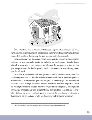 15
Conselho Escolar e valorização dos trabalhadores em educação
É importante que todos da comunidade escolar (pais, estudantes, professores,
funcionários) se conscientizem das razões e da concretude dessa injusta divisão
social do trabalho e da forma pela qual ela se manifesta na escola.
Cabe aos Conselhos Escolares, com a compreensão desta realidade, somar
esforços na luta pela valorização do trabalho de professores e funcionários,
visando a uma nova organização do trabalho escolar, em que cada um perceba
que sua parte no trabalho faz parte – ou deveria fazer – de um todo orgânico,
que é a educação.
Para tanto, é preciso que todos os que fazem a vida escolar tomem consciên-
cia da fragmentação do trabalho existente no seu cotidiano e tentem superá-la:
a escola é um espaço social privilegiado para a reconstrução da unidade no
trabalho. Neste espaço, todos são sujeitos históricos atuantes na prática social
da educação escolar e podem desenvolver, de modo integrado, uma ação no
sentido de proporcionar aos integrantes da comunidade escolar uma forma-
ção – teórica e prática – voltada para o exercício da cidadania, praticando a
democracia participativa e tendo um horizonte político emancipador⁵.
5 Ver Caderno 1 do Programa Nacional de Fortalecimento dos Conselhos Escolares.
 
