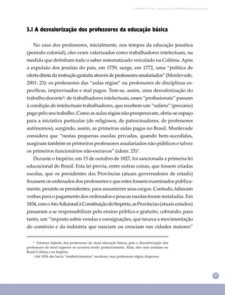 17
Conselho Escolar e valorização dos trabalhadores em educação
3.1 A desvalorização dos professores da educação básica
No caso dos professores, inicialmente, nos tempos da educação jesuítica
(período colonial), eles eram valorizados como trabalhadores intelectuais, na
medida que detinham todo o saber sistematizado veiculado na Colônia. Após
a expulsão dos jesuítas do país, em 1759, surge, em 1772, uma “política de
ofertadiretadainstruçãogratuitaatravésdeprofessoresassalariados”(Monlevade,
2001: 23): os professores das “aulas régias” ou professores de disciplinas es-
pecíﬁcas, improvisados e mal pagos. Tem-se, assim, uma desvalorização do
trabalho docente⁶: de trabalhadores intelectuais, esses “proﬁssionais” passam
à condição de intelectuais trabalhadores, que recebem um “salário” (precário)
pago pelo seu trabalho. Como as aulas régias não prosperavam, abriu-se espaço
para a iniciativa particular (de religiosos, de patrocinadores, de professores
autônomos), surgindo, assim, as primeiras aulas pagas no Brasil. Monlevade
considera que “nestas pequenas escolas privadas, quando bem-sucedidas,
surgiram também os primeiros professores assalariados não-públicos e talvez
os primeiros funcionários não-escravos” (idem: 25)⁷.
Durante o Império, em 15 de outubro de 1827, foi sancionada a primeira lei
educacional do Brasil. Esta lei previa, entre outras coisas, que fossem criadas
escolas, que os presidentes das Províncias (atuais governadores de estado)
ﬁxassem os ordenados dos professores e que estes fossem examinados publica-
mente, perante os presidentes, para assumirem seus cargos. Contudo, faltavam
verbas para o pagamento dos ordenados e poucas escolas foram instaladas. Em
1834,comoAtoAdicionalàConstituiçãodoImpério,asProvíncias (atuais estados)
passaram a se responsabilizar pelo ensino público e gratuito, cobrando, para
tanto, um “imposto sobre vendas e consignações, que taxava a movimentação
do comércio e da indústria que nasciam ou cresciam nas cidades maiores”
⁶ Estamos falando dos professores da atual educação básica, pois a desvalorização dos
professores de nível superior só ocorrerá muito posteriormente. Aliás, eles nem existiam no
Brasil Colônia e no Império.
₇ Até 1834 não havia “estabelecimentos” escolares, mas professores régios dispersos.
 