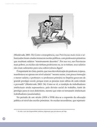 18
Conselho Escolar e valorização dos trabalhadores em educação
(Monlevade, 2001: 33). Como conseqüência, nas Províncias mais ricas e ur-
banizadas foram criadas inúmeras escolas públicas, com professores primários
que recebiam salários “minimamente decentes”. Por sua vez, nas Províncias
mais pobres, as escolas não tinham professores ou, se os tinham, seus salários
não eram suﬁcientes para uma sobrevivência digna⁸.
É importante ter claro, porém, que essa desvalorização do professor, à época,
manifestava-se apenas em nível salarial: ”mesmo assim, com pouca formação
e menor salário, o professor e a professora primária no Império gozavam de
grande prestígio social, porque eram as pessoas mais sábias de cada cidade
e povoado” (Monlevade, 2001: 34). Como se vê, a condição de trabalhadores
intelectuais ainda representava, pela divisão social do trabalho, fonte de
prestígio para os seus detentores, mesmo que estes se tornassem intelectuais
trabalhadores (assalariados).
No período de um século (1834 a 1934) deu-se a expansão da educação
pública ao nível das escolas primárias. As escolas secundárias, que represen-
⁸ Aí está a raiz das disparidades salariais (regionais) que prevalecem até hoje.
 