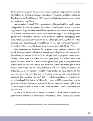 19
Conselho Escolar e valorização dos trabalhadores em educação
tavam uma “passagem” para o ensino superior, tinham sua pequena demanda
atendida pelos liceus públicos nas capitais das Províncias (estados a partir da
Proclamação da República, em 1889) ou pelos colégios particulares, sobretudo
de católicos e evangélicos.
Nos anos vinte do século XX, no contexto republicano das idéias modernistas
e da pressão do movimento dos “pioneiros da escola nova”, surge a reivindi-
cação de que os professores secundários sejam formados em cursos superiores
de ﬁlosoﬁa, ciências e letras⁹. Mas a pressão deﬁnitiva para esta formação dos
professores secundários somente se deu mediante a garantia de emprego para
os habilitados, o que ocorreu a partir de 1934. Multiplicaram-se, então, em todos
os Estados, os ginásios e, depois da LDB, de 1961, os cursos colegiais “clássico”
e “cientíﬁco” (correspondentes ao atual ensino médio da LDB de 1996).
Com a expansão da demanda de vagas nos novos ginásios estaduais e até
municipais para as disciplinas do seu currículo, multiplicaram-se os cursos de
licenciatura por todo o país: ﬁlosoﬁa, sociologia, história, geograﬁa, matemática,
biologia, física, química, letras, literatura portuguesa e brasileira, educação
física, educação artística. A formação de professores para as disciplinas dos
cursos normais se dava através dos inúmeros cursos de pedagogia. Como
analisa Monlevade, “de 1934 em diante surge com força uma nova identidade
magisterial, a do professor secundário ‘licenciado’, ou seja, habilitado por
um curso superior especíﬁco correspondente a uma ou mais disciplinas do
currículo dos ginásios e colégios” (2001: 44). Esta identidade foi oﬁcialmente
reconhecida pelo Ministério da Educação, criado em 1931, através dos registros
proﬁssionais que, juntamente com os diplomas, passaram a ser exigidos nos
concursos públicos de provas e títulos para ingresso na carreira de professores
secundários.
Instalava-se, assim, uma diferenciação entre trabalhadores intelectuais
(professores primários e professores secundários) e uma valorização desses
⁹ Tal reivindicação coincide com o debate pela criação de nossas primeiras universidades.
 