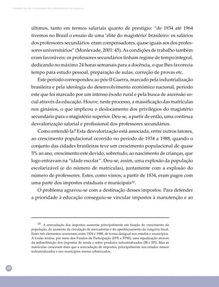 20
Conselho Escolar e valorização dos trabalhadores em educação
últimos, tanto em termos salariais quanto de prestígio: “de 1934 até 1964
tivemos no Brasil o ensaio de uma ‘elite do magistério’ brasileiro: os salários
dos professores secundários eram compensadores, quase iguais aos dos profes-
sores universitários” (Monlevade, 2001: 45).As condições de trabalho também
eram favoráveis: os professores secundários tinham regime de tempo integral,
dedicando no máximo 24 horas semanais para a docência, o que lhes favorecia
tempo para estudo pessoal, preparação de aulas, correção de provas etc.
Este período correspondeu ao pós-II Guerra, marcado pela industrialização
brasileira e pela ideologia do desenvolvimento econômico nacional, período
este que foi marcado por um intenso êxodo rural e pela busca de ascensão so-
cial através da educação. Houve, neste processo, a massiﬁcação das matrículas
nos ginásios, o que implicou o deslocamento dos privilégios do magistério
secundário para o magistério superior. Deu-se, a partir de então, uma contínua
desvalorização salarial e proﬁssional dos professores secundários.
Como entendê-la? Esta desvalorização está associada, entre outros fatores,
ao crescimento populacional ocorrido no período de 1934 a 1988, quando o
conjunto das cidades brasileiras teve um crescimento populacional de quase
5% ao ano, crescimento este devido, sobretudo, ao nascimento de crianças, que
logo entravam na “idade escolar”. Deu-se, assim, uma explosão da população
escolarizável (e do número de matrículas), juntamente com a explosão do
número de professores. Estes, como vimos, a partir de 1834, eram pagos com
uma parte dos impostos estaduais e municipais¹⁰.
O problema agravou-se com a destinação desses impostos. Para defender
a prioridade à educação conseguiu-se vincular impostos à manutenção e ao
¹⁰ A arrecadação dos impostos aumenta principalmente em função do crescimento da
população, do aumento da circulação de mercadorias e do aperfeiçoamento da máquina ﬁscal.
Esses três elementos ocorreram, entre 1934 e 1988, de forma desigual nos estados e municípios.
A União tentou, por meio dos Fundos de Participação (FPE e FPM), uma equalização através
da redistribuição dos impostos de renda e sobre produtos industrializados (IR e IPI). Mas as
matrículas cresceram mais que a arrecadação de impostos, principalmente nos estados menos
industrializados e nos municípios menos urbanizados.
 
