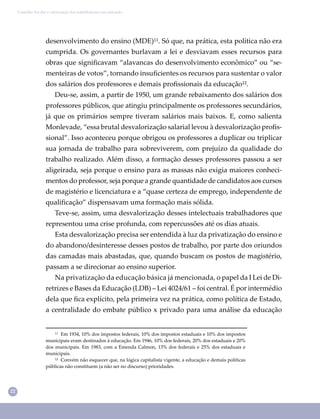 22
Conselho Escolar e valorização dos trabalhadores em educação
desenvolvimento do ensino (MDE)¹¹. Só que, na prática, esta política não era
cumprida. Os governantes burlavam a lei e desviavam esses recursos para
obras que signiﬁcavam “alavancas do desenvolvimento econômico” ou “se-
menteiras de votos”, tornando insuﬁcientes os recursos para sustentar o valor
dos salários dos professores e demais proﬁssionais da educação¹².
Deu-se, assim, a partir de 1950, um grande rebaixamento dos salários dos
professores públicos, que atingiu principalmente os professores secundários,
já que os primários sempre tiveram salários mais baixos. E, como salienta
Monlevade, “essa brutal desvalorização salarial levou à desvalorização proﬁs-
sional”. Isso aconteceu porque obrigou os professores a duplicar ou triplicar
sua jornada de trabalho para sobreviverem, com prejuízo da qualidade do
trabalho realizado. Além disso, a formação desses professores passou a ser
aligeirada, seja porque o ensino para as massas não exigia maiores conheci-
mentos do professor, seja porque a grande quantidade de candidatos aos cursos
de magistério e licenciatura e a “quase certeza de emprego, independente de
qualiﬁcação” dispensavam uma formação mais sólida.
Teve-se, assim, uma desvalorização desses intelectuais trabalhadores que
representou uma crise profunda, com repercussões até os dias atuais.
Esta desvalorização precisa ser entendida à luz da privatização do ensino e
do abandono/desinteresse desses postos de trabalho, por parte dos oriundos
das camadas mais abastadas, que, quando buscam os postos de magistério,
passam a se direcionar ao ensino superior.
Na privatização da educação básica já mencionada, o papel da I Lei de Di-
retrizes e Bases da Educação (LDB) – Lei 4024/61 – foi central. É por intermédio
dela que ﬁca explícito, pela primeira vez na prática, como política de Estado,
a centralidade do embate público x privado para uma análise da educação
¹¹ Em 1934, 10% dos impostos federais, 10% dos impostos estaduais e 10% dos impostos
municipais eram destinados à educação. Em 1946, 10% dos federais, 20% dos estaduais e 20%
dos municipais. Em 1983, com a Emenda Calmon, 13% dos federais e 25% dos estaduais e
municipais.
¹² Convém não esquecer que, na lógica capitalista vigente, a educação e demais políticas
públicas não constituem (a não ser no discurso) prioridades.
 