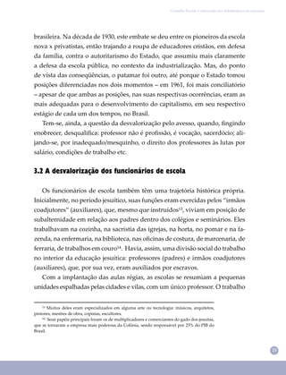 23
Conselho Escolar e valorização dos trabalhadores em educação
¹³ Muitos deles eram especializados em alguma arte ou tecnologia: músicos, arquitetos,
pintores, mestres de obra, copistas, escultores.
¹⁴ Seus papéis principais foram os de multiplicadores e comerciantes do gado dos jesuítas,
que se tornaram a empresa mais poderosa da Colônia, sendo responsável por 25% do PIB do
Brasil.
brasileira. Na década de 1930, este embate se deu entre os pioneiros da escola
nova x privatistas, então trajando a roupa de educadores cristãos, em defesa
da família, contra o autoritarismo do Estado, que assumiu mais claramente
a defesa da escola pública, no contexto da industrialização. Mas, do ponto
de vista das conseqüências, o patamar foi outro, até porque o Estado tomou
posições diferenciadas nos dois momentos – em 1961, foi mais conciliatório
– apesar de que ambas as posições, nas suas respectivas ocorrências, eram as
mais adequadas para o desenvolvimento do capitalismo, em seu respectivo
estágio de cada um dos tempos, no Brasil.
Tem-se, ainda, a questão da desvalorização pelo avesso, quando, ﬁngindo
enobrecer, desqualiﬁca: professor não é proﬁssão, é vocação, sacerdócio; ali-
jando-se, por inadequado/mesquinho, o direito dos professores às lutas por
salário, condições de trabalho etc.
3.2 A desvalorização dos funcionários de escola
Os funcionários de escola também têm uma trajetória histórica própria.
Inicialmente, no período jesuítico, suas funções eram exercidas pelos “irmãos
coadjutores” (auxiliares), que, mesmo que instruídos¹³, viviam em posição de
subalternidade em relação aos padres dentro dos colégios e seminários. Eles
trabalhavam na cozinha, na sacristia das igrejas, na horta, no pomar e na fa-
zenda, na enfermaria, na biblioteca, nas oﬁcinas de costura, de marcenaria, de
ferraria, de trabalhos em couro¹⁴. Havia, assim, uma divisão social do trabalho
no interior da educação jesuítica: professores (padres) e irmãos coadjutores
(auxiliares), que, por sua vez, eram auxiliados por escravos.
Com a implantação das aulas régias, as escolas se resumiam a pequenas
unidades espalhadas pelas cidades e vilas, com um único professor. O trabalho
 