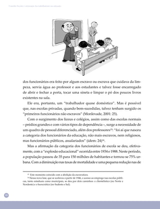 24
Conselho Escolar e valorização dos trabalhadores em educação
dos funcionários era feito por algum escravo ou escrava que cuidava da lim-
peza, servia água ao professor e aos estudantes e talvez fosse encarregado
de abrir e fechar a porta, tocar uma sineta e limpar o pó dos poucos livros
existentes na sala.
Ele era, portanto, um “trabalhador quase doméstico”. Mas é possível
que, nas escolas privadas, quando bem-sucedidas, talvez tenham surgido os
“primeiros funcionários não escravos” (Monlevade, 2001: 25).
Com o surgimento dos liceus e colégios, assim como das escolas normais
– prédios grandes e com vários tipos de dependência –, surge a necessidade de
um quadro de pessoal diferenciado, além dos professores¹⁵: “foi aí que nasceu
a categoria dos funcionários da educação, não mais escravos, nem religiosos,
mas funcionários públicos, assalariados” (idem: 24)¹⁶.
Mas a aﬁrmação da categoria dos funcionários de escola se deu, efetiva-
mente, com a “explosão educacional” ocorrida entre 1934 e 1988. Neste período,
a população passou de 35 para 150 milhões de habitantes e tornou-se 75% ur-
bana. Com a diminuição nas taxas de mortalidade e uma pequena redução nas de
¹⁵ Este momento coincide com a abolição da escravatura.
¹⁶ Nessa nova fase, que se acelerou a partir de 1946, o acesso ao emprego nas escolas públi-
cas, tanto estaduais como municipais, se deu por dois caminhos: o clientelístico (no Norte e
Nordeste) e o burocrático (no Sudeste e Sul).
 