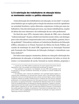 26
Conselho Escolar e valorização dos trabalhadores em educação
3.3 A valorização dos trabalhadores da educação básica:
os movimentos sociais e a política educacional
A desvalorização dos trabalhadores em educação, no seu todo¹⁷, é um pro-
cesso histórico que se explica pela evolução da estrutura social do capitalismo
na sociedade brasileira e pelas diferentes conjunturas vividas por esses tra-
balhadores. Esta desvalorização provocou, nas classes trabalhadoras, reações
de defesa dos seus interesses e de reaﬁrmação do seu valor proﬁssional.
No ﬁnal dos anos 1970 e durante toda a década de 1980, com a chamada
“redemocratização” do país, eclodem movimentos sociais vários, com destaque
para o dos educadores compromissados com a escola pública, gratuita, laica e
de qualidade¹⁸. Educadores realizam as Conferências Brasileiras de Educação
(CBEs), articulam-se no Fórum Nacional em Defesa da Escola Pública, por
ocasião da tramitação da atual LDB, organizam-se na Associação Nacional
pela Formação dos Proﬁssionais da Educação (Anfope) e intensiﬁcam suas
lutas sindicais¹⁹.
Em todos esses espaços e momentos, destaca-se a luta pela valorização dos
proﬁssionais da educação, aí incluídos os professores de todos os níveis de
ensino e os funcionários de escola. Geraram-se muitos debates, propostas e
¹⁷ A partir dos anos 1980, também os professores do ensino superior têm perdas salariais
signiﬁcativas e têm o seu prestígio social afetado pela massiﬁcação da categoria.
¹⁸ Esta qualidade é a que passou a ser designada, nos anos 1990, como qualidade social
da educação ou educação socialmente referenciada, em oposição ao conceito neoliberal de
qualidade total.
¹⁹ Os sindicatos, como “criaturas do capitalismo”, são a principal resposta orgânica en-
contrada pelos trabalhadores em educação para lutarem contra a desvalorização salarial e
proﬁssional, através de reivindicações por pisos salariais nacionais dignos, carreira uniﬁcada
e melhores condições de trabalho. Proliferam greves e sindicatos das mais diversas categorias
proﬁssionais, aí se incluindo professores dos vários graus de ensino e funcionários de escola,
que passam a se organizar horizontal e verticalmente de diferentes formas. Foi um momento
muito rico de debates políticos e de aﬁrmação do chamado sindicalismo “combativo e classista”,
organizado de modo mais amplo na Central Única dos Trabalhadores (CUT). Os professores do
ensino superior organizam-se, em 1981, na Andes (hoje Sindicato Nacional) e os funcionários
das escolas superiores na Fasubra. Os professores e funcionários da educação básica se inte-
gram à CNTE e todos os trabalhadores da educação têm, em princípio, um espaço comum de
organização vertical no DNTE/CUT.
 