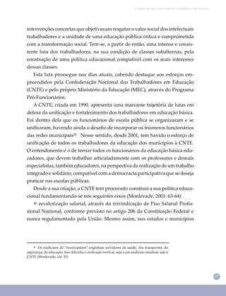 27
Conselho Escolar e valorização dos trabalhadores em educação
²⁰ Os sindicatos de “municipários” englobam servidores da saúde, dos transportes, da
segurança, da educação. Isso diﬁculta a uniﬁcação vertical, seja a um sindicato estadual, seja à
CNTE (Monlevade, s/d: 35).
intervenções concretas que objetivavam resgatar o valor social dos intelectuais
trabalhadores e a unidade de uma educação pública crítica e comprometida
com a transformação social. Tem-se, a partir de então, uma intensa e consis-
tente luta dos trabalhadores, na sua condição de classes subalternas, pela
construção de uma política educacional compatível com os reais interesses
dessas classes.
Esta luta prossegue nos dias atuais, cabendo destaque aos esforços em-
preendidos pela Confederação Nacional dos Trabalhadores em Educação
(CNTE) e pelo próprio Ministério da Educação (MEC), através do Programa
Pró-Funcionários.
A CNTE, criada em 1990, apresenta uma marcante trajetória de lutas em
defesa da uniﬁcação e fortalecimento dos trabalhadores em educação básica.
Foi dentro dela que os funcionários de escola pública se organizaram e se
uniﬁcaram, havendo ainda o desaﬁo de incorporar os inúmeros funcionários
das redes municipais²⁰. Nesse sentido, desde 2001, tem havido o esforço de
uniﬁcação de todos os trabalhadores da educação dos municípios à CNTE.
O entendimento é o de tornar todos os funcionários da educação básica edu-
cadores, que devem trabalhar articuladamente com os professores e demais
especialistas, também educadores, na perspectiva da realização de um trabalho
integrado e solidário, compatível com a democracia participativa que se deseja
praticar nas escolas públicas.
Desde a sua criação, a CNTE tem procurado construir a sua política educa-
cional fundamentando-se nos seguintes eixos (Monlevade, 2001: 63-64):
 revalorização salarial, através da reivindicação de Piso Salarial Proﬁs-
sional Nacional, conforme previsto no artigo 206 da Constituição Federal e
nunca regulamentado pela União. Mesmo assim, nos estados e municípios
 