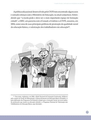 29
Conselho Escolar e valorização dos trabalhadores em educação
²⁴ Para tanto, implantou, em 2004, a Rede Nacional de Formação Continuada, deliberou
pela criação do Fundo de Manutenção e Desenvolvimento da Educação Básica (Fundeb) e a
pela elaboração dos Programas Pró-Infantil (voltado para a formação inicial, em nível médio,
de professores que atuam na educação infantil) e o Programa Nacional de Valorização dos
Trabalhadores em Educação Básica, aqui abordado.
Apolítica educacional desenvolvida pela CNTE tem encontrado alguns ecos
e somado esforços com o Ministério da Educação, na atual conjuntura. Enten-
dendo que “a escola pode e deve ser o mais importante espaço de formação
cidadã”, o MEC, em parceria com o Consed, a Undime e a CNTE, assumiu, em
2004, como uma de suas principais políticas de promoção da qualidade social
da educação básica, a valorização dos trabalhadores em educação²⁴.
 