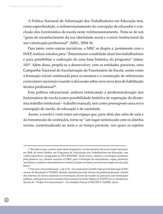 30
Conselho Escolar e valorização dos trabalhadores em educação
A Política Nacional de Valorização dos Trabalhadores em Educação tem,
como especiﬁcidade, o redimensionamento da concepção de educador e a in-
clusão dos funcionários de escola neste redimensionamento. Trata-se de um
“gesto de reconhecimento da sua identidade social e o início institucional da
sua valorização proﬁssional” (MEC, 2004: 8).
Para tanto, entre outras iniciativas, o MEC se dispôs a, juntamente com o
INEP, realizar estudos para “dimensionar a realidade atual dos trabalhadores
e para possibilitar a realização de uma base histórica do programa” (idem:
10)²⁵. Além disso, propôs-se a desenvolver, com as entidades parceiras, uma
Campanha Nacional de Escolarização do Funcionário de Escola, assim como
a formação inicial continuada para os mesmos e a construção de referenciais
curriculares nacionais visando à discussão sobre uma nova área de habilitação
técnica proﬁssional²⁶.
Esta política educacional, embora enfatizando a proﬁssionalização dos
funcionários de escola (como possibilidade histórica de superação da dicoto-
mia trabalho intelectual – trabalho manual), tem como pressuposto uma nova
concepção de escola, de educação e de sociedade.
Assim, a escola é vista como um espaço que, para além das salas de aula e
da transmissão de conteúdos, torna-se ‘’um lugar sintonizado com os direitos
sociais, contextualizado ao meio e ao tempo presente, nos quais os sujeitos
²⁵ Ressalte-se que, mesmo antes deste diagnóstico, os funcionários de escola foram incluídos,
em 2004, de forma inédita, em Programas de Valorização dos Trabalhadores em Educação, com
verbas especíﬁcas consignadas no PPA 2004/2007. Desta forma, estados e municípios puderam,
pela primeira vez, pleitear recursos no MEC para a formação de merendeiras, vigias, porteiros,
secretários, auxiliares administrativos e demais funções escolares, nas diversas etapas da educação
básica.
²⁶ Esta nova área proﬁssional – a de nº 21 – foi criada pelo Conselho Nacional de Educação (CNE)
através da Resolução nº 05/2005, abrindo caminho para três formas de proﬁssionalização: através
dos sistemas de ensino estaduais ou municipais, através de escolas ou parcerias com instituições
públicas, autárquicas ou de economia mista (escolas normais, Sistema S, CEFETs etc.) e, ﬁnalmente,
através do “Projeto Pró-funcionários”. Ver também Parecer CNE/CEB nº 16/2005, anexo.
 