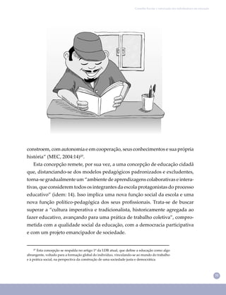 31
Conselho Escolar e valorização dos trabalhadores em educação
²⁷ Esta concepção se respalda no artigo 1º da LDB atual, que deﬁne a educação como algo
abrangente, voltado para a formação global do indivíduo, vinculando-se ao mundo do trabalho
e à prática social, na perspectiva da construção de uma sociedade justa e democrática.
constroem, com autonomia e em cooperação, seus conhecimentos e sua própria
história” (MEC, 2004:14)²⁷.
Esta concepção remete, por sua vez, a uma concepção de educação cidadã
que, distanciando-se dos modelos pedagógicos padronizados e excludentes,
torna-se gradualmente um “ambiente de aprendizagens colaborativas e intera-
tivas, que considerem todos os integrantes da escola protagonistas do processo
educativo” (idem: 14). Isso implica uma nova função social da escola e uma
nova função político-pedagógica dos seus proﬁssionais. Trata-se de buscar
superar a “cultura imperativa e tradicionalista, historicamente agregada ao
fazer educativo, avançando para uma prática de trabalho coletiva”, compro-
metida com a qualidade social da educação, com a democracia participativa
e com um projeto emancipador de sociedade.
 